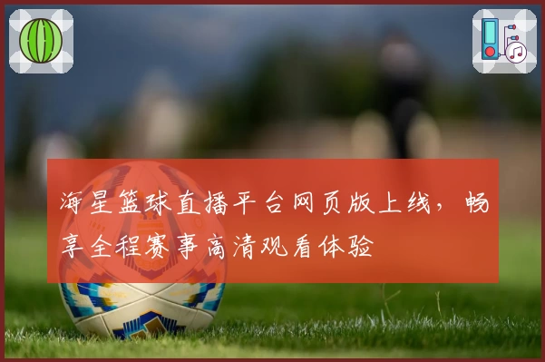 海星篮球直播平台网页版上线，畅享全程赛事高清观看体验
