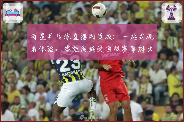 海星乒乓球直播网页版：一站式观看体验，零距离感受顶级赛事魅力