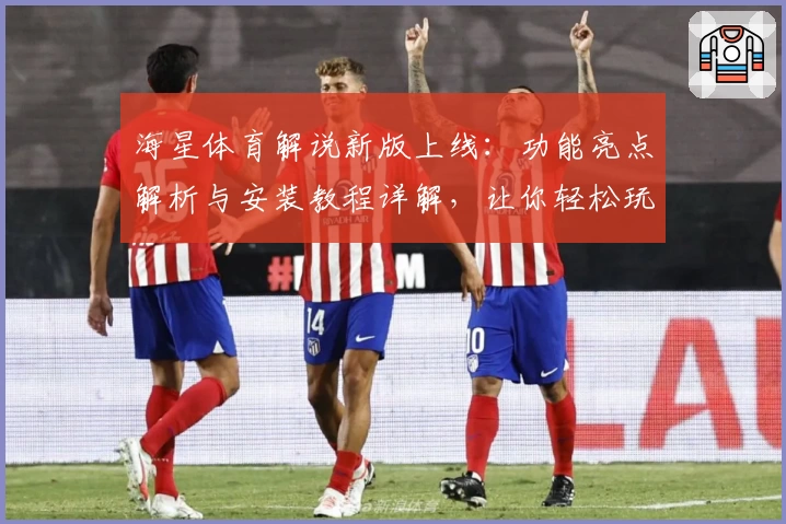 海星体育解说新版上线：功能亮点解析与安装教程详解，让你轻松玩转赛事解说