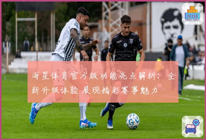 海星体育官方版功能亮点解析：全新升级体验 展现精彩赛事魅力