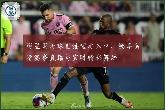 海星羽毛球直播官方入口：畅享高清赛事直播与实时精彩解说