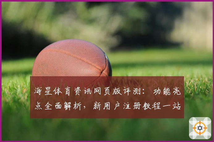 海星体育资讯网页版评测：功能亮点全面解析，新用户注册教程一站搞定