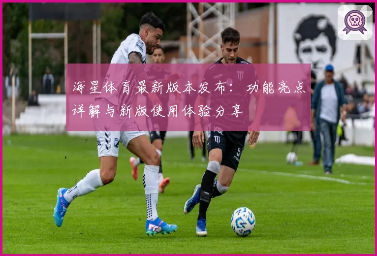 海星体育最新版本发布：功能亮点详解与新版使用体验分享