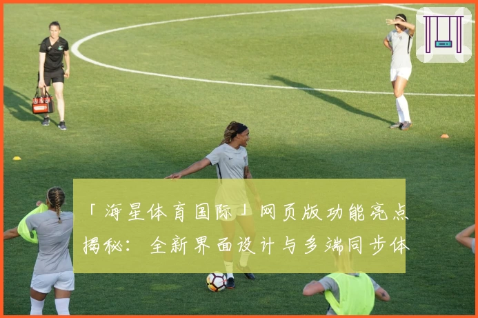 「海星体育国际」网页版功能亮点揭秘：全新界面设计与多端同步体验详解