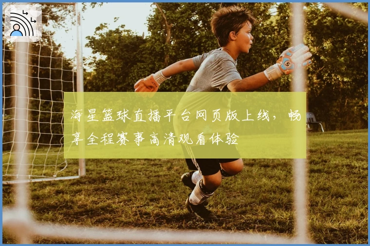 海星篮球直播平台网页版上线，畅享全程赛事高清观看体验