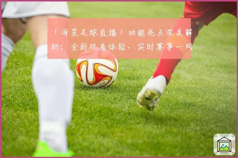 「海星足球直播」功能亮点深度解析：全新观看体验，实时赛事一网打尽