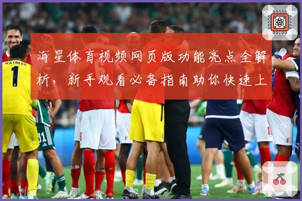 海星体育视频网页版功能亮点全解析，新手观看必备指南助你快速上手