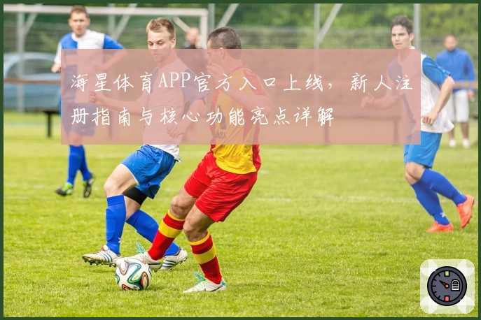 海星体育APP官方入口上线，新人注册指南与核心功能亮点详解