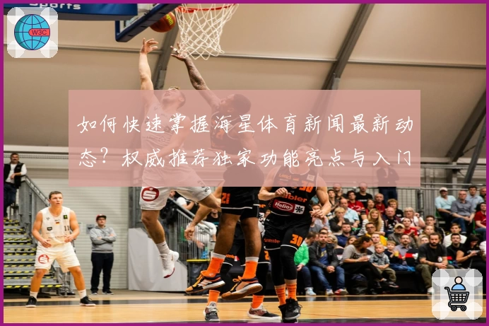 如何快速掌握海星体育新闻最新动态?权威推荐独家功能亮点与入门指南