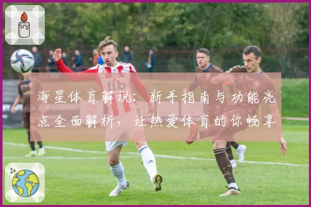 海星体育解说：新手指南与功能亮点全面解析，让热爱体育的你畅享极致体验