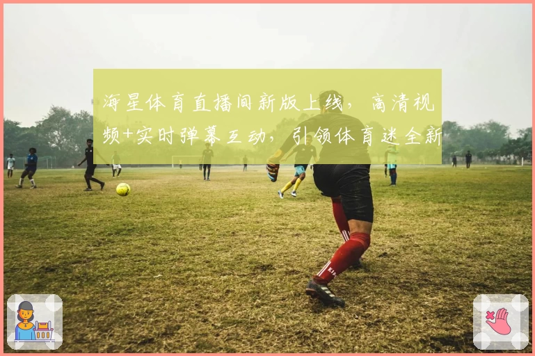 海星体育直播间新版上线，高清视频+实时弹幕互动，引领体育迷全新观赛体验