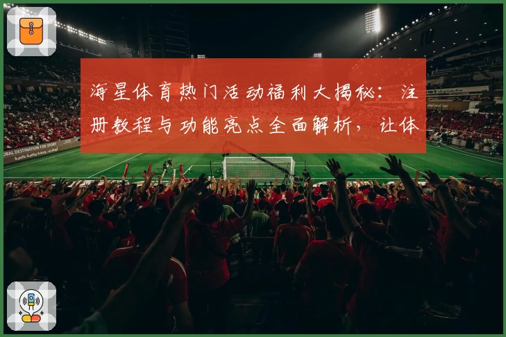 海星体育热门活动福利大揭秘：注册教程与功能亮点全面解析，让体验更简单
