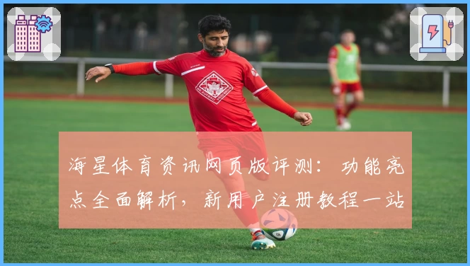 海星体育资讯网页版评测：功能亮点全面解析，新用户注册教程一站搞定