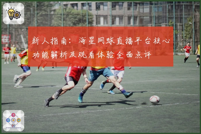 新人指南：海星网球直播平台核心功能解析及观看体验全面点评
