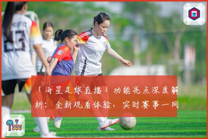 「海星足球直播」功能亮点深度解析：全新观看体验，实时赛事一网打尽