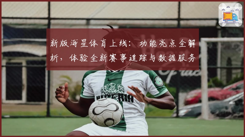 新版海星体育上线：功能亮点全解析，体验全新赛事追踪与数据服务