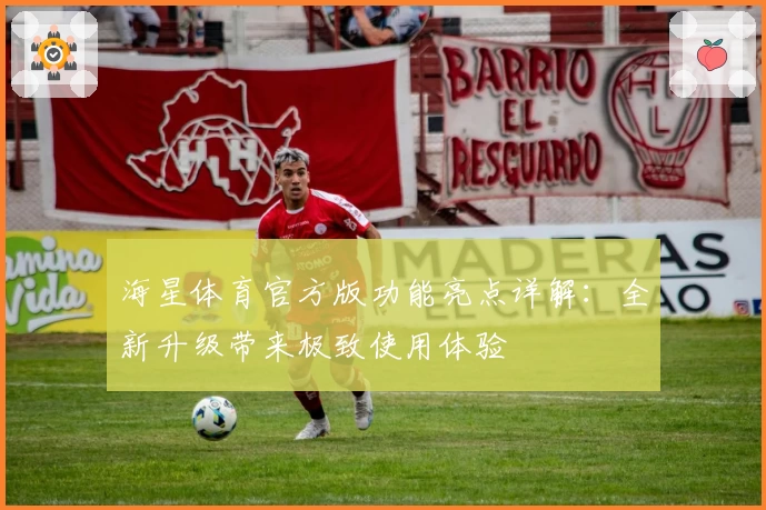 海星体育官方版功能亮点详解：全新升级带来极致使用体验