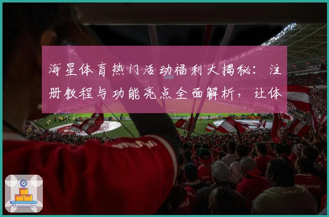 海星体育热门活动福利大揭秘：注册教程与功能亮点全面解析，让体验更简单