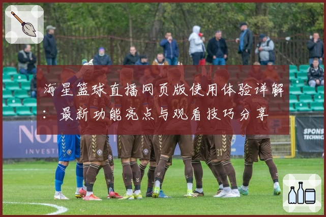 海星篮球直播网页版使用体验详解：最新功能亮点与观看技巧分享