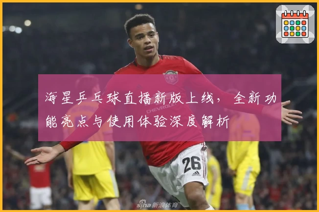 海星乒乓球直播新版上线，全新功能亮点与使用体验深度解析