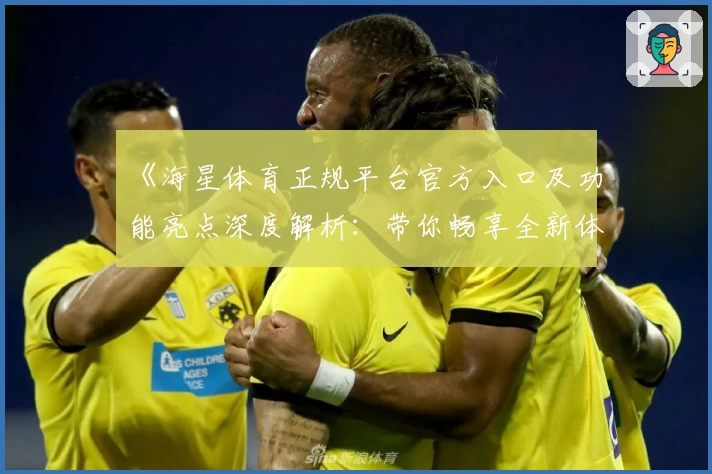 《海星体育正规平台官方入口及功能亮点深度解析：带你畅享全新体验》