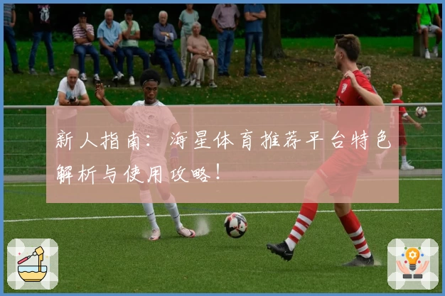 新人指南:海星体育推荐平台特色解析与使用攻略!