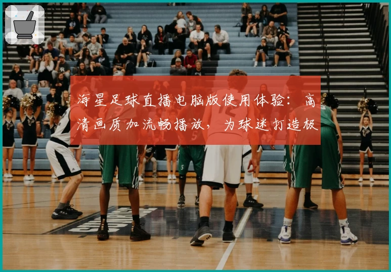 海星足球直播电脑版使用体验:高清画质加流畅播放,为球迷打造极致观赛享受
