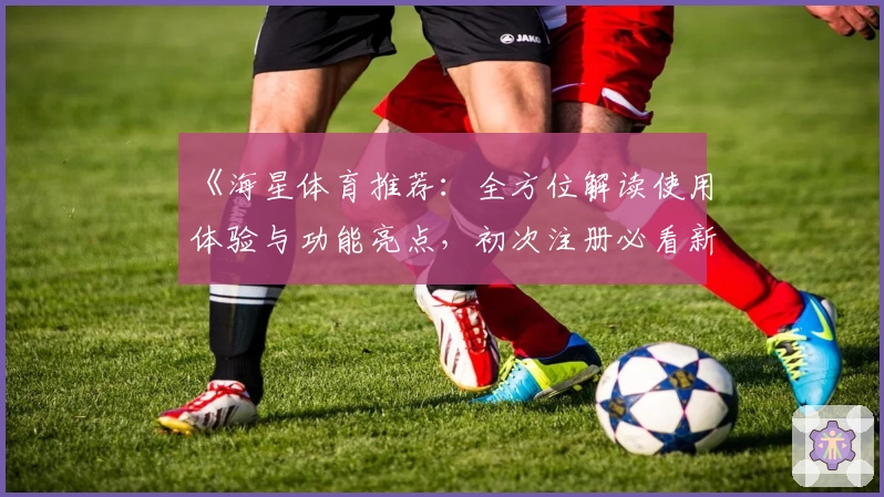 《海星体育推荐：全方位解读使用体验与功能亮点，初次注册必看新人指南》