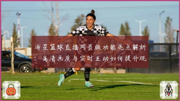 海星篮球直播网页版功能亮点解析：高清画质与实时互动如何提升观赛体验