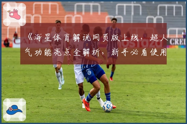 《海星体育解说网页版上线，超人气功能亮点全解析，新手必看使用教程》