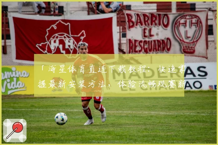 「海星体育直连下载教程：快速掌握最新安装方法，体验流畅观赛新感受」